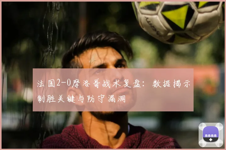 法国2-0摩洛哥战术复盘:数据揭示制胜关键与防守漏洞
