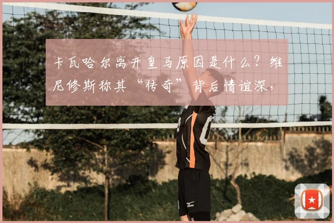卡瓦哈尔离开皇马原因是什么?维尼修斯称其“传奇”背后情谊深,皇马更衣室故事揭秘