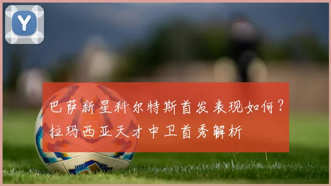 巴萨新星科尔特斯首发表现如何？拉玛西亚天才中卫首秀解析