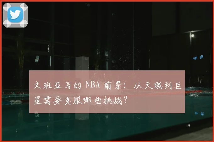 文班亚马的 NBA 前景:从天赋到巨星需要克服哪些挑战?