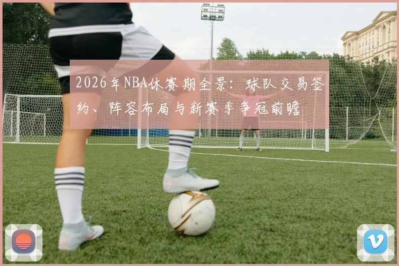 2026年NBA休赛期全景:球队交易签约、阵容布局与新赛季争冠前瞻