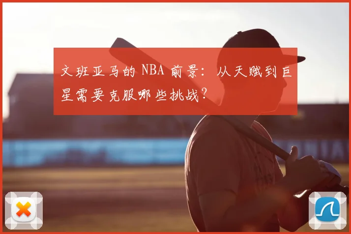 文班亚马的 NBA 前景：从天赋到巨星需要克服哪些挑战？