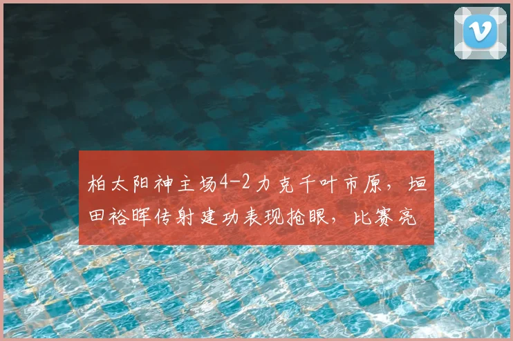柏太阳神主场4-2力克千叶市原，垣田裕晖传射建功表现抢眼，比赛亮点深度解析