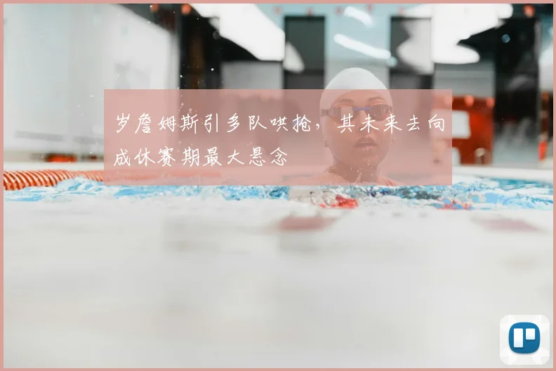 岁詹姆斯引多队哄抢,其未来去向成休赛期最大悬念