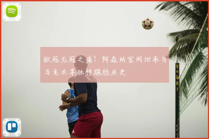 欧冠无冠之痛!阿森纳官网坦承与马竞共享独特尴尬历史