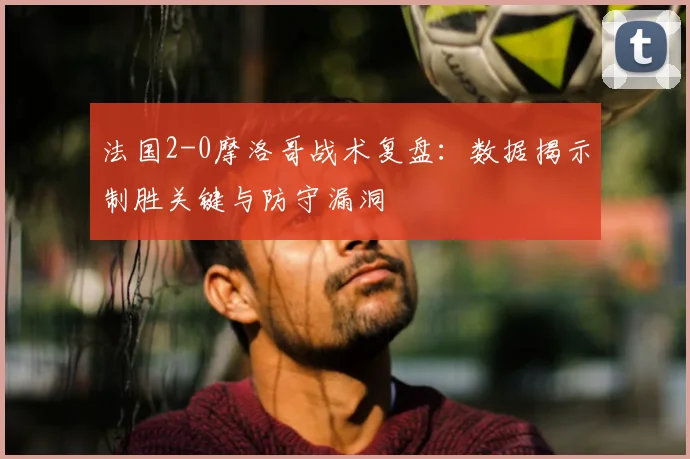 法国2-0摩洛哥战术复盘:数据揭示制胜关键与防守漏洞